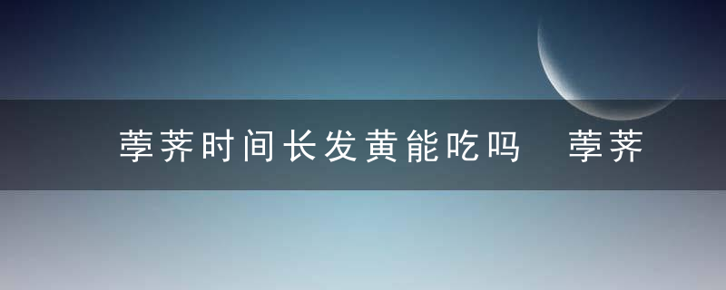 荸荠时间长发黄能吃吗 荸荠时间长发黄还可以吃吗